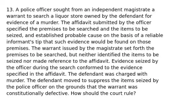 13. A police officer sought from an independent magistrate a warrant to search a liquor store owned by the defendant for evidence of a murder. The affidavit submitted by the officer specified the premises to be searched and the items to be seized, and established probable cause on the basis of a reliable informant's tip that such evidence would be found on those premises. The warrant issued by the magistrate set forth the premises to be searched, but neither identified the items to be seized nor made reference to the affidavit. Evidence seized by the officer during the search conformed to the evidence specified in the affidavit. The defendant was charged with murder. The defendant moved to suppress the items seized by the police officer on the grounds that the warrant was constitutionally defective. How should the court rule?