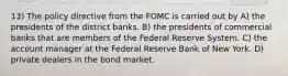 13) The policy directive from the FOMC is carried out by A) the presidents of the district banks. B) the presidents of commercial banks that are members of the Federal Reserve System. C) the account manager at the Federal Reserve Bank of New York. D) private dealers in the bond market.