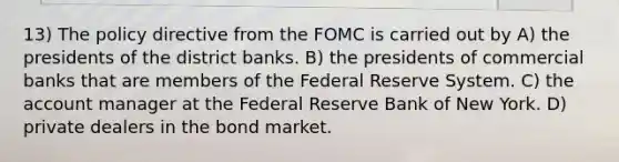 13) The policy directive from the FOMC is carried out by A) the presidents of the district banks. B) the presidents of commercial banks that are members of the Federal Reserve System. C) the account manager at the Federal Reserve Bank of New York. D) private dealers in the bond market.