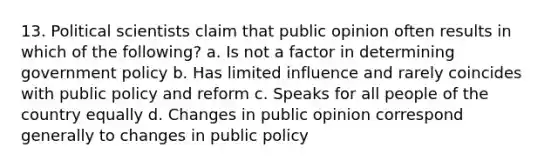 13. Political scientists claim that public opinion often results in which of the following? a. Is not a factor in determining government policy b. Has limited influence and rarely coincides with public policy and reform c. Speaks for all people of the country equally d. Changes in public opinion correspond generally to changes in public policy