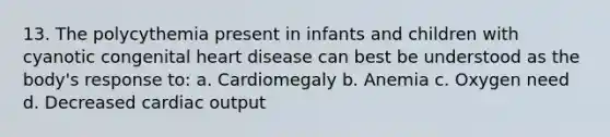 13. The polycythemia present in infants and children with cyanotic congenital heart disease can best be understood as the body's response to: a. Cardiomegaly b. Anemia c. Oxygen need d. Decreased cardiac output