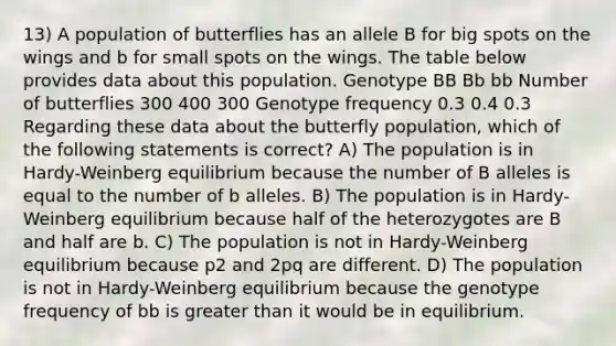 13) A population of butterflies has an allele B for big spots on the wings and b for small spots on the wings. The table below provides data about this population. Genotype BB Bb bb Number of butterflies 300 400 300 Genotype frequency 0.3 0.4 0.3 Regarding these data about the butterfly population, which of the following statements is correct? A) The population is in Hardy-Weinberg equilibrium because the number of B alleles is equal to the number of b alleles. B) The population is in Hardy-Weinberg equilibrium because half of the heterozygotes are B and half are b. C) The population is not in Hardy-Weinberg equilibrium because p2 and 2pq are different. D) The population is not in Hardy-Weinberg equilibrium because the genotype frequency of bb is <a href='https://www.questionai.com/knowledge/ktgHnBD4o3-greater-than' class='anchor-knowledge'>greater than</a> it would be in equilibrium.