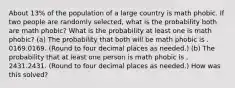 About 13​% of the population of a large country is math phobic. If two people are randomly​ selected, what is the probability both are math phobic​? What is the probability at least one is math phobic​? ​(a) The probability that both will be math phobic is . 0169.0169. ​(Round to four decimal places as​ needed.) ​(b) The probability that at least one person is math phobic is . 2431.2431. ​(Round to four decimal places as​ needed.) How was this solved?