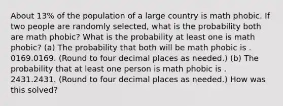 About 13​% of the population of a large country is math phobic. If two people are randomly​ selected, what is the probability both are math phobic​? What is the probability at least one is math phobic​? ​(a) The probability that both will be math phobic is . 0169.0169. ​(Round to four decimal places as​ needed.) ​(b) The probability that at least one person is math phobic is . 2431.2431. ​(Round to four decimal places as​ needed.) How was this solved?