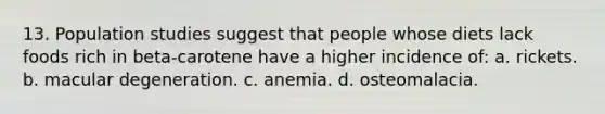 13. Population studies suggest that people whose diets lack foods rich in beta-carotene have a higher incidence of: a. rickets. b. macular degeneration. c. anemia. d. osteomalacia.