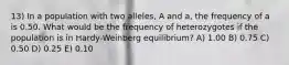 13) In a population with two alleles, A and a, the frequency of a is 0.50. What would be the frequency of heterozygotes if the population is in Hardy-Weinberg equilibrium? A) 1.00 B) 0.75 C) 0.50 D) 0.25 E) 0.10