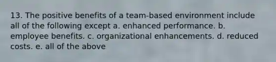 13. The positive benefits of a team-based environment include all of the following except a. enhanced performance. b. employee benefits. c. organizational enhancements. d. reduced costs. e. all of the above