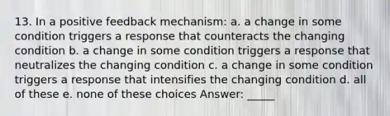 13. In a positive feedback mechanism: a. a change in some condition triggers a response that counteracts the changing condition b. a change in some condition triggers a response that neutralizes the changing condition c. a change in some condition triggers a response that intensifies the changing condition d. all of these e. none of these choices Answer: _____