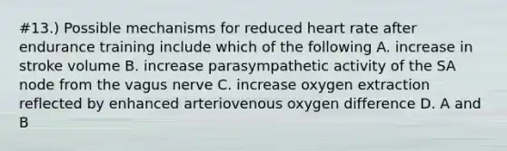 #13.) Possible mechanisms for reduced heart rate after endurance training include which of the following A. increase in stroke volume B. increase parasympathetic activity of the SA node from the vagus nerve C. increase oxygen extraction reflected by enhanced arteriovenous oxygen difference D. A and B