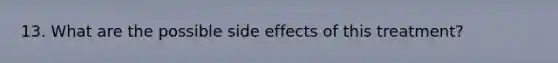 13. What are the possible side effects of this treatment?