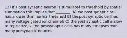 13) If a post synaptic neuron is stimulated to threshold by spatial summation this implies that ________. A) the post synaptic cell has a lower than normal threshold B) the post synaptic cell has many voltage gated ion channels C) the post synaptic cell is slow to repolarize D) the postsynaptic cells has many synapses with many presynaptic neurons