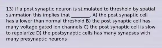 13) If a post synaptic neuron is stimulated to threshold by spatial summation this implies that ________. A) the post synaptic cell has a lower than normal threshold B) the post synaptic cell has many voltage gated ion channels C) the post synaptic cell is slow to repolarize D) the postsynaptic cells has many synapses with many presynaptic neurons