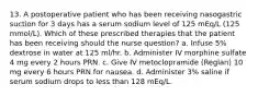 13. A postoperative patient who has been receiving nasogastric suction for 3 days has a serum sodium level of 125 mEq/L (125 mmol/L). Which of these prescribed therapies that the patient has been receiving should the nurse question? a. Infuse 5% dextrose in water at 125 ml/hr. b. Administer IV morphine sulfate 4 mg every 2 hours PRN. c. Give IV metoclopramide (Reglan) 10 mg every 6 hours PRN for nausea. d. Administer 3% saline if serum sodium drops to less than 128 mEq/L.