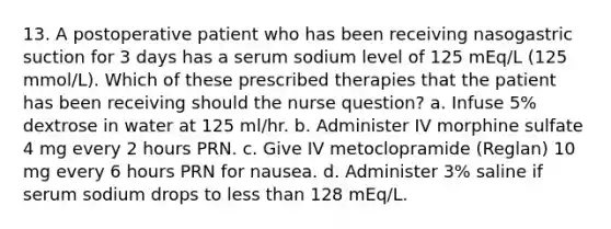 13. A postoperative patient who has been receiving nasogastric suction for 3 days has a serum sodium level of 125 mEq/L (125 mmol/L). Which of these prescribed therapies that the patient has been receiving should the nurse question? a. Infuse 5% dextrose in water at 125 ml/hr. b. Administer IV morphine sulfate 4 mg every 2 hours PRN. c. Give IV metoclopramide (Reglan) 10 mg every 6 hours PRN for nausea. d. Administer 3% saline if serum sodium drops to less than 128 mEq/L.