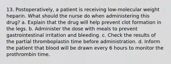 13. Postoperatively, a patient is receiving low-molecular weight heparin. What should the nurse do when administering this drug? a. Explain that the drug will help prevent clot formation in the legs. b. Administer the dose with meals to prevent gastrointestinal irritation and bleeding. c. Check the results of the partial thromboplastin time before administration. d. Inform the patient that blood will be drawn every 6 hours to monitor the prothrombin time.