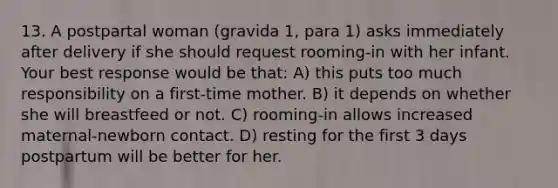 13. A postpartal woman (gravida 1, para 1) asks immediately after delivery if she should request rooming-in with her infant. Your best response would be that: A) this puts too much responsibility on a first-time mother. B) it depends on whether she will breastfeed or not. C) rooming-in allows increased maternal-newborn contact. D) resting for the first 3 days postpartum will be better for her.