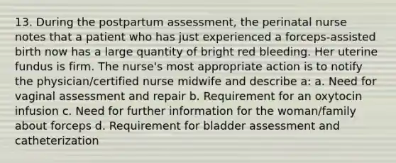 13. During the postpartum assessment, the perinatal nurse notes that a patient who has just experienced a forceps-assisted birth now has a large quantity of bright red bleeding. Her uterine fundus is firm. The nurse's most appropriate action is to notify the physician/certified nurse midwife and describe a: a. Need for vaginal assessment and repair b. Requirement for an oxytocin infusion c. Need for further information for the woman/family about forceps d. Requirement for bladder assessment and catheterization