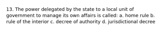 13. The power delegated by the state to a local unit of government to manage its own affairs is called: a. home rule b. rule of the interior c. decree of authority d. jurisdictional decree