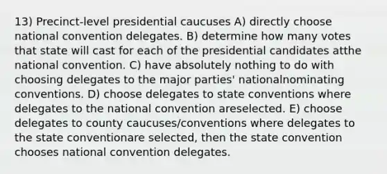 13) Precinct-level presidential caucuses A) directly choose national convention delegates. B) determine how many votes that state will cast for each of the presidential candidates atthe national convention. C) have absolutely nothing to do with choosing delegates to the major parties' nationalnominating conventions. D) choose delegates to state conventions where delegates to the national convention areselected. E) choose delegates to county caucuses/conventions where delegates to the state conventionare selected, then the state convention chooses national convention delegates.