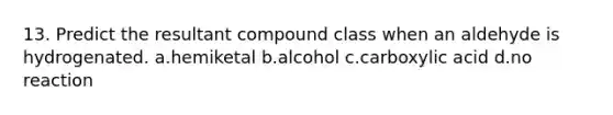 13. Predict the resultant compound class when an aldehyde is hydrogenated. a.hemiketal b.alcohol c.carboxylic acid d.no reaction