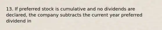 13. If preferred stock is cumulative and no dividends are declared, the company subtracts the current year preferred dividend in