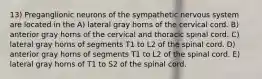 13) Preganglionic neurons of the sympathetic nervous system are located in the A) lateral gray horns of the cervical cord. B) anterior gray horns of the cervical and thoracic spinal cord. C) lateral gray horns of segments T1 to L2 of the spinal cord. D) anterior gray horns of segments T1 to L2 of the spinal cord. E) lateral gray horns of T1 to S2 of the spinal cord.