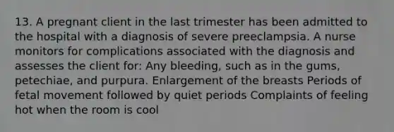 13. A pregnant client in the last trimester has been admitted to the hospital with a diagnosis of severe preeclampsia. A nurse monitors for complications associated with the diagnosis and assesses the client for: Any bleeding, such as in the gums, petechiae, and purpura. Enlargement of the breasts Periods of fetal movement followed by quiet periods Complaints of feeling hot when the room is cool