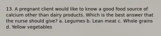 13. A pregnant client would like to know a good food source of calcium other than dairy products. Which is the best answer that the nurse should give? a. Legumes b. Lean meat c. Whole grains d. Yellow vegetables