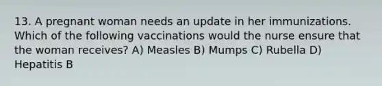 13. A pregnant woman needs an update in her immunizations. Which of the following vaccinations would the nurse ensure that the woman receives? A) Measles B) Mumps C) Rubella D) Hepatitis B