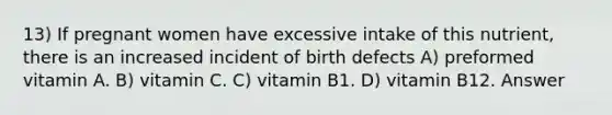 13) If pregnant women have excessive intake of this nutrient, there is an increased incident of birth defects A) preformed vitamin A. B) vitamin C. C) vitamin B1. D) vitamin B12. Answer