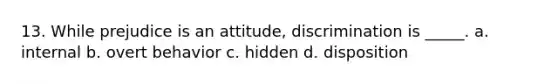 13. While prejudice is an attitude, discrimination is _____. a. internal b. overt behavior c. hidden d. disposition