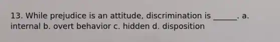 13. While prejudice is an attitude, discrimination is ______. a. internal b. overt behavior c. hidden d. disposition