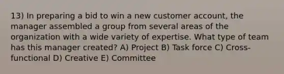 13) In preparing a bid to win a new customer account, the manager assembled a group from several areas of the organization with a wide variety of expertise. What type of team has this manager created? A) Project B) Task force C) Cross-functional D) Creative E) Committee