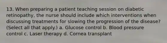 13. When preparing a patient teaching session on diabetic retinopathy, the nurse should include which interventions when discussing treatments for slowing the progression of the disease? (Select all that apply.) a. Glucose control b. Blood pressure control c. Laser therapy d. Cornea transplant