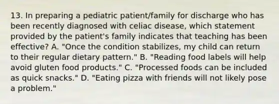 13. In preparing a pediatric patient/family for discharge who has been recently diagnosed with celiac disease, which statement provided by the patient's family indicates that teaching has been effective? A. "Once the condition stabilizes, my child can return to their regular dietary pattern." B. "Reading food labels will help avoid gluten food products." C. "Processed foods can be included as quick snacks." D. "Eating pizza with friends will not likely pose a problem."