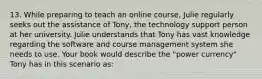 13. While preparing to teach an online course, Julie regularly seeks out the assistance of Tony, the technology support person at her university. Julie understands that Tony has vast knowledge regarding the software and course management system she needs to use. Your book would describe the "power currency" Tony has in this scenario as: