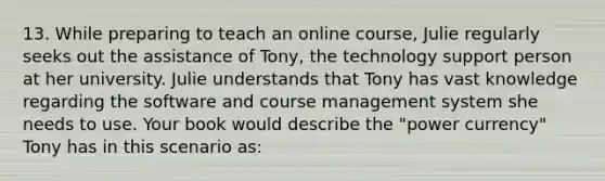 13. While preparing to teach an online course, Julie regularly seeks out the assistance of Tony, the technology support person at her university. Julie understands that Tony has vast knowledge regarding the software and course management system she needs to use. Your book would describe the "power currency" Tony has in this scenario as: