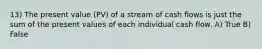 13) The present value (PV) of a stream of cash flows is just the sum of the present values of each individual cash flow. A) True B) False