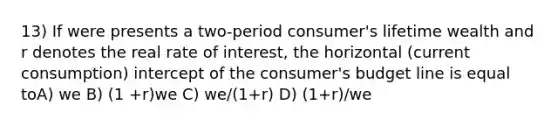 13) If were presents a two-period consumer's lifetime wealth and r denotes the real rate of interest, the horizontal (current consumption) intercept of the consumer's budget line is equal toA) we B) (1 +r)we C) we/(1+r) D) (1+r)/we