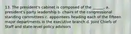 13. The president's cabinet is composed of the ______. a. president's party leadership b. chairs of the congressional standing committees c. appointees heading each of the fifteen major departments in the executive branch d. Joint Chiefs of Staff and state-level policy advisors