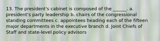 13. The president's cabinet is composed of the ______. a. president's party leadership b. chairs of the congressional standing committees c. appointees heading each of the fifteen major departments in the executive branch d. Joint Chiefs of Staff and state-level policy advisors