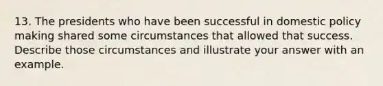 13. The presidents who have been successful in domestic policy making shared some circumstances that allowed that success. Describe those circumstances and illustrate your answer with an example.