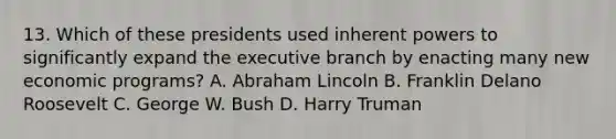 13. Which of these presidents used inherent powers to significantly expand the executive branch by enacting many new economic programs? A. Abraham Lincoln B. Franklin Delano Roosevelt C. George W. Bush D. Harry Truman