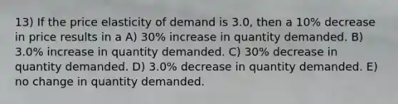 13) If the price elasticity of demand is 3.0, then a 10% decrease in price results in a A) 30% increase in quantity demanded. B) 3.0% increase in quantity demanded. C) 30% decrease in quantity demanded. D) 3.0% decrease in quantity demanded. E) no change in quantity demanded.