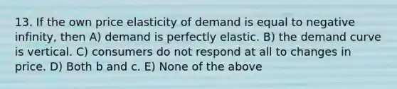 13. If the own price elasticity of demand is equal to negative infinity, then A) demand is perfectly elastic. B) the demand curve is vertical. C) consumers do not respond at all to changes in price. D) Both b and c. E) None of the above