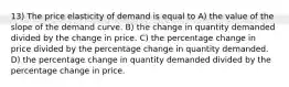 13) The price elasticity of demand is equal to A) the value of the slope of the demand curve. B) the change in quantity demanded divided by the change in price. C) the percentage change in price divided by the percentage change in quantity demanded. D) the percentage change in quantity demanded divided by the percentage change in price.