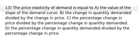 13) The price elasticity of demand is equal to A) the value of the slope of the demand curve. B) the change in quantity demanded divided by the change in price. C) the percentage change in price divided by the percentage change in quantity demanded. D) the percentage change in quantity demanded divided by the percentage change in price.