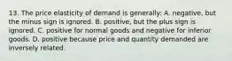 13. The price elasticity of demand is generally: A. negative, but the minus sign is ignored. B. positive, but the plus sign is ignored. C. positive for normal goods and negative for inferior goods. D. positive because price and quantity demanded are inversely related.