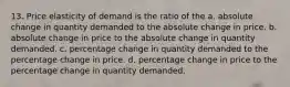 13. Price elasticity of demand is the ratio of the a. absolute change in quantity demanded to the absolute change in price. b. absolute change in price to the absolute change in quantity demanded. c. percentage change in quantity demanded to the percentage change in price. d. percentage change in price to the percentage change in quantity demanded.