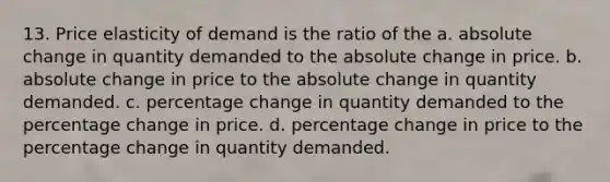 13. Price elasticity of demand is the ratio of the a. absolute change in quantity demanded to the absolute change in price. b. absolute change in price to the absolute change in quantity demanded. c. percentage change in quantity demanded to the percentage change in price. d. percentage change in price to the percentage change in quantity demanded.